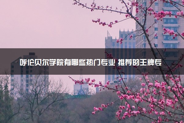呼伦贝尔学院有哪些热门专业 推荐的王牌专业