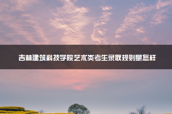吉林建筑科技学院艺术类考生录取规则是怎样的 有哪些要求