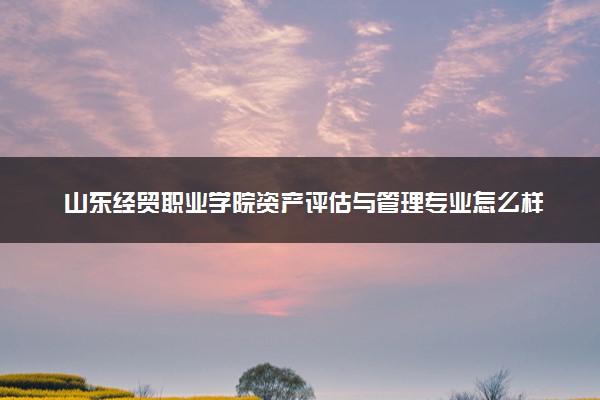 山东经贸职业学院资产评估与管理专业怎么样 录取分数线多少