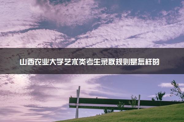 山西农业大学艺术类考生录取规则是怎样的 有哪些要求