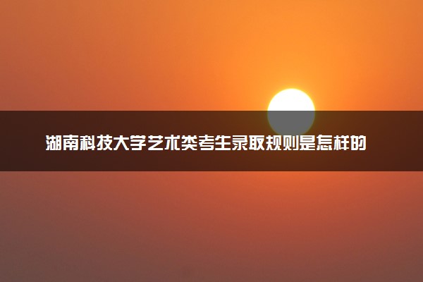 湖南科技大学艺术类考生录取规则是怎样的 有哪些要求