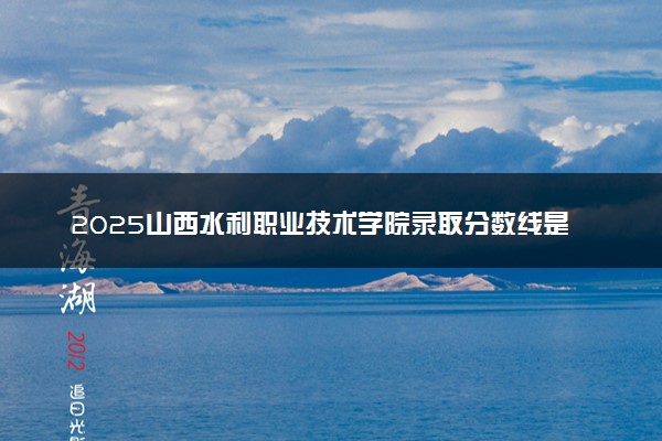 2025山西水利职业技术学院录取分数线是多少 各省最低分数线汇总
