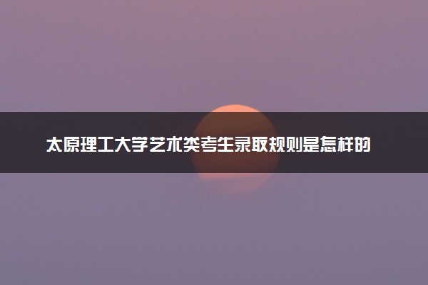 太原理工大学艺术类考生录取规则是怎样的 有哪些要求