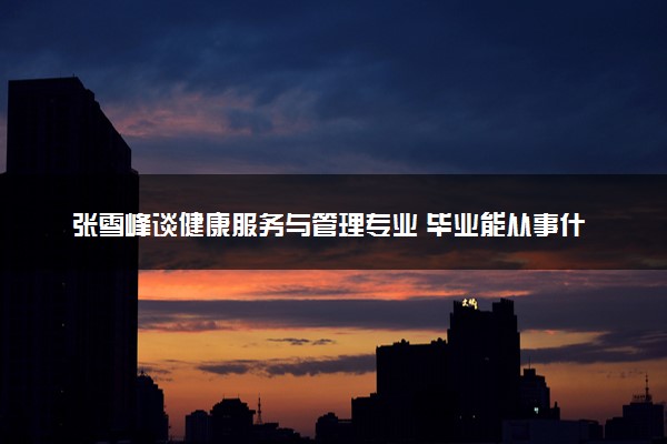 张雪峰谈健康服务与管理专业 毕业能从事什么工作