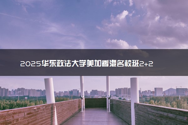 2025华东政法大学美加香港名校班2+2项目怎么样