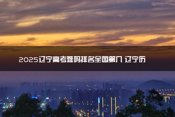 2025辽宁高考难吗排名全国第几 辽宁历年高考难度趋势