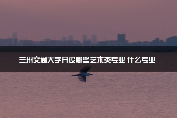 兰州交通大学开设哪些艺术类专业 什么专业前景好