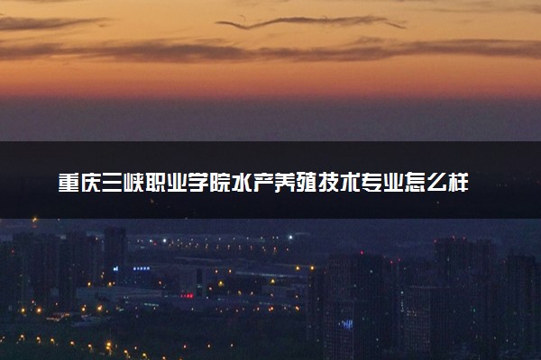 重庆三峡职业学院水产养殖技术专业怎么样 录取分数线多少