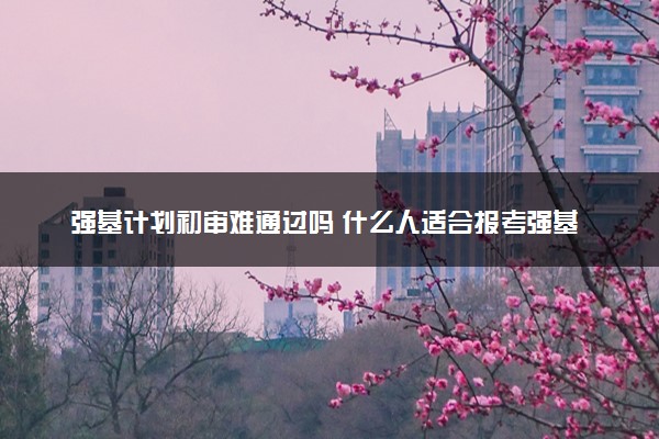 强基计划初审难通过吗 什么人适合报考强基