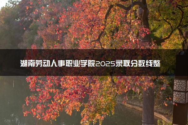 湖南劳动人事职业学院2025录取分数线整理 最低多少分可以考上