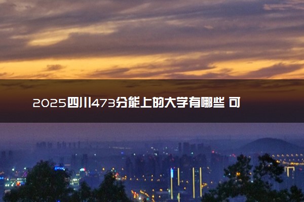 2025四川473分能上的大学有哪些 可以报考院校名单