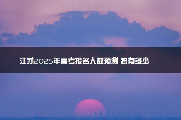 江苏2025年高考报名人数预测 将有多少考生参加高考