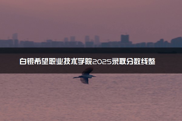 白银希望职业技术学院2025录取分数线整理 最低多少分可以考上
