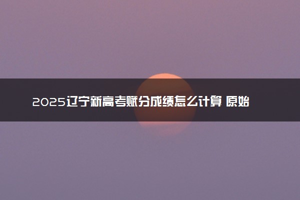 2025辽宁新高考赋分成绩怎么计算 原始成绩与赋分对照表
