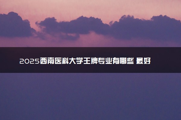 2025西南医科大学王牌专业有哪些 最好的专业是什么