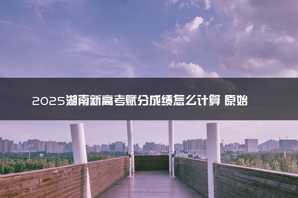 2025湖南新高考赋分成绩怎么计算 原始成绩与赋分对照表