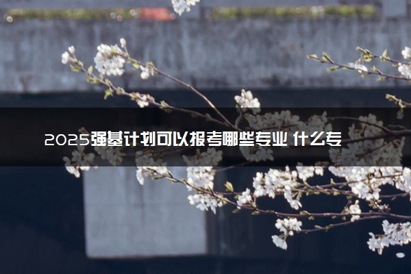2025强基计划可以报考哪些专业 什么专业值得选