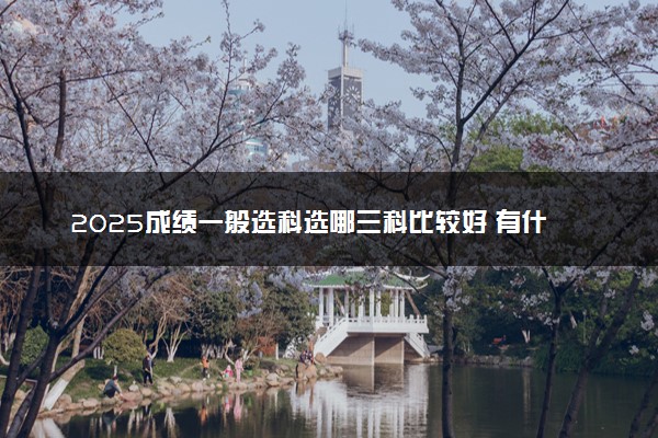 2025成绩一般选科选哪三科比较好 有什么选科技巧