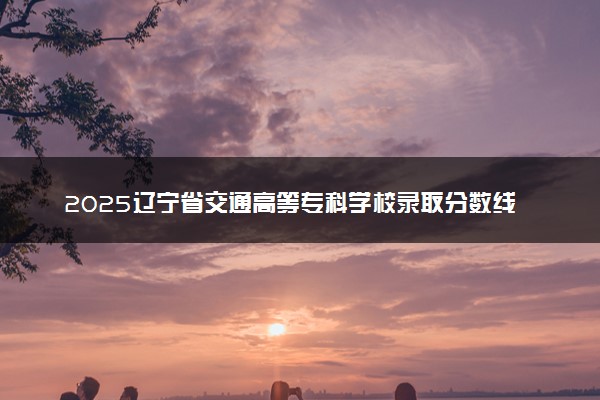 2025辽宁省交通高等专科学校录取分数线是多少 各省最低分数线汇总