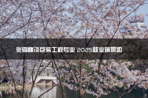 张雪峰谈包装工程专业 2025就业前景如何