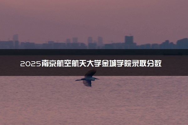 2025南京航空航天大学金城学院录取分数线是多少 各省最低分数线汇总