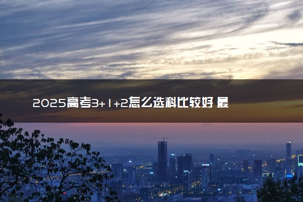 2025高考3+1+2怎么选科比较好 最佳搭配推荐