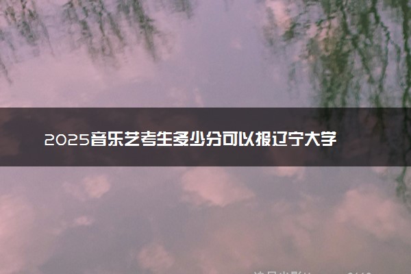 2025音乐艺考生多少分可以报辽宁大学