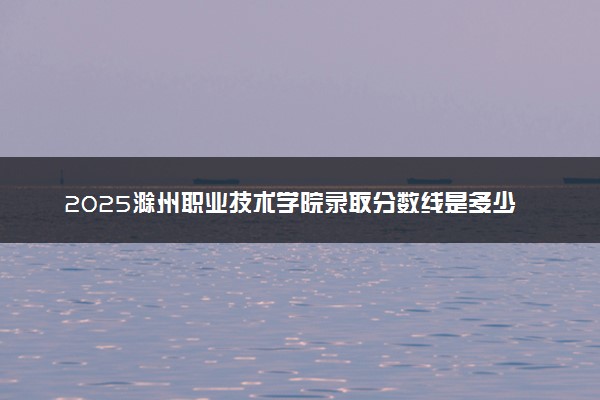 2025滁州职业技术学院录取分数线是多少 各省最低分数线汇总