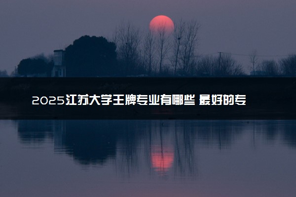 2025江苏大学王牌专业有哪些 最好的专业是什么