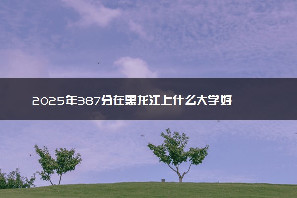 2025年387分在黑龙江上什么大学好 近三年录取分数线是多少