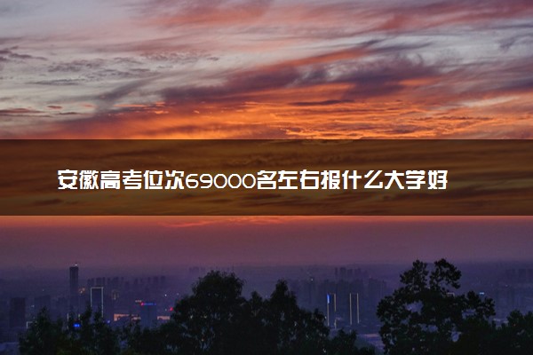 安徽高考位次69000名左右报什么大学好（2025年参考）