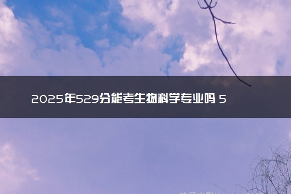 2025年529分能考生物科学专业吗 529分生物科学专业大学推荐