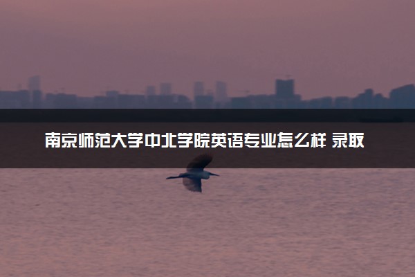 南京师范大学中北学院英语专业怎么样 录取分数线多少