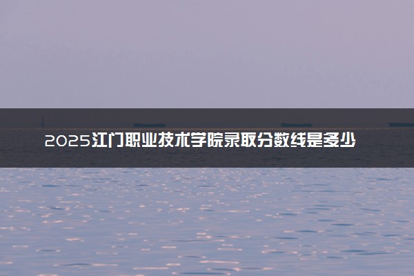 2025江门职业技术学院录取分数线是多少 各省最低分数线汇总