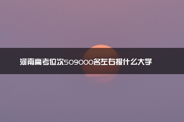 河南高考位次509000名左右报什么大学好（2025年参考）