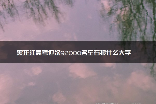 黑龙江高考位次92000名左右报什么大学好（2025年参考）