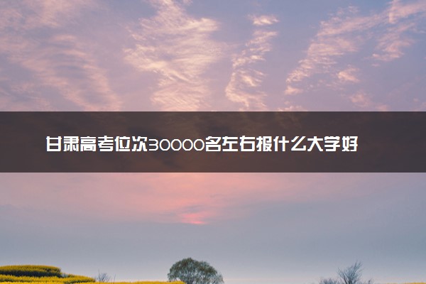 甘肃高考位次30000名左右报什么大学好（2025年参考）