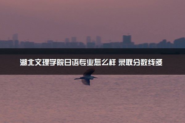 湖北文理学院日语专业怎么样 录取分数线多少