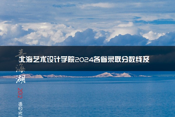 北海艺术设计学院2024各省录取分数线及最低位次是多少