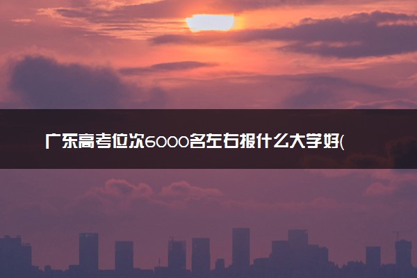 广东高考位次6000名左右报什么大学好（2025年参考）