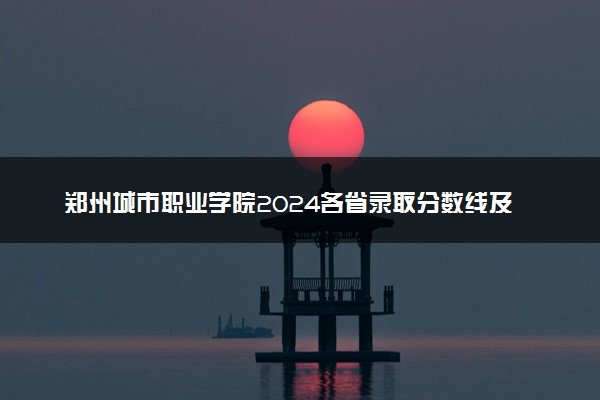 郑州城市职业学院2024各省录取分数线及最低位次是多少