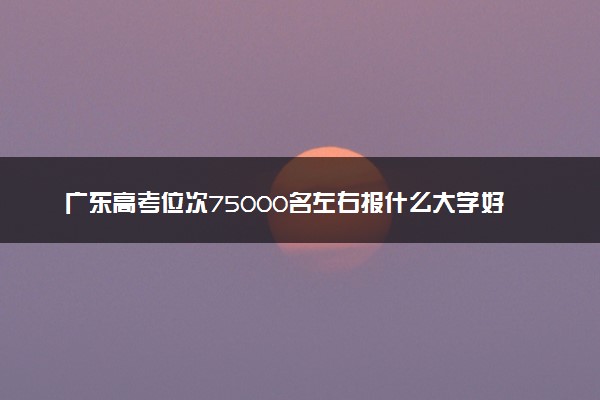 广东高考位次75000名左右报什么大学好（2025年参考）