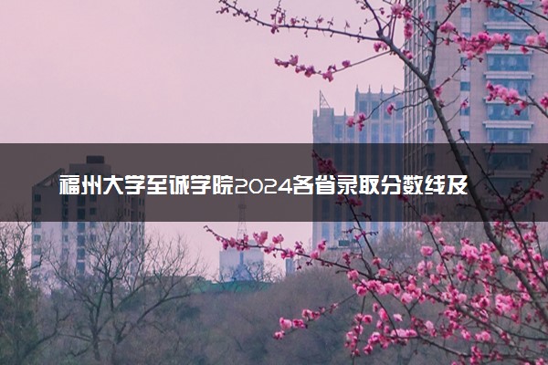 福州大学至诚学院2024各省录取分数线及最低位次是多少
