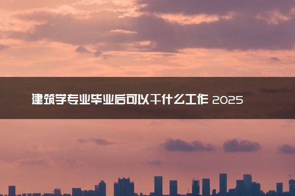 建筑学专业毕业后可以干什么工作 2025就业前景如何