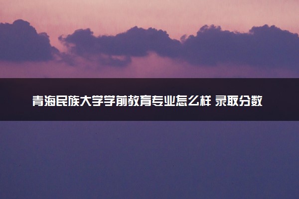 青海民族大学学前教育专业怎么样 录取分数线多少