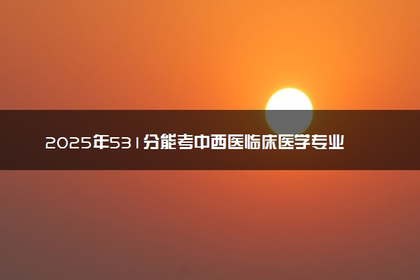 2025年531分能考中西医临床医学专业吗 531分中西医临床医学专业大学推荐