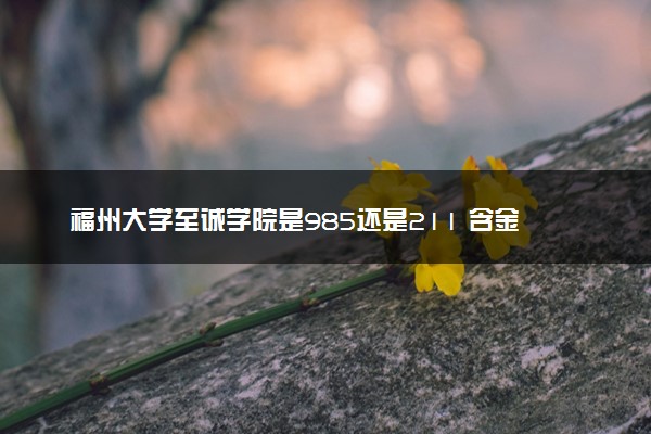 福州大学至诚学院是985还是211 含金量怎么样