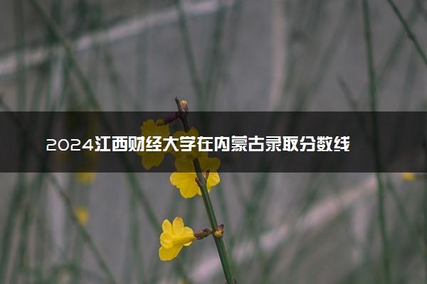 2024江西财经大学在内蒙古录取分数线 各专业分数及位次