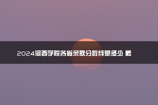 2024河西学院各省录取分数线是多少 最低分及位次