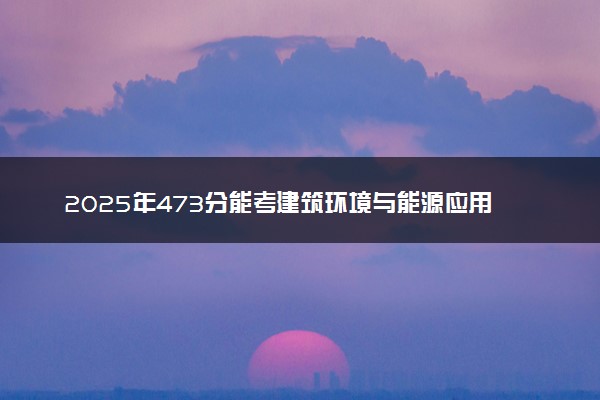 2025年473分能考建筑环境与能源应用工程专业吗 473分建筑环境与能源应用工程专业大学推荐